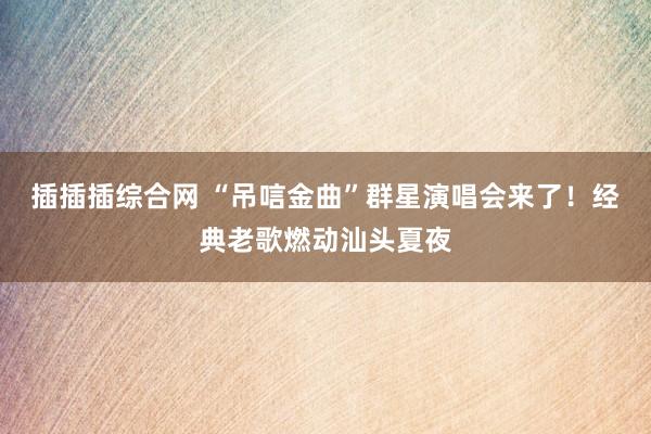 插插插综合网 “吊唁金曲”群星演唱会来了!经典老歌燃动汕头夏夜