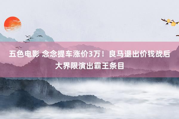 五色电影 念念提车涨价3万!良马退出价钱战后大界限演出霸王条目