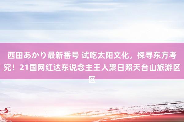 西田あかり最新番号 试吃太阳文化,探寻东方考究!21国网红达东说念主王人聚日照天台山旅游区