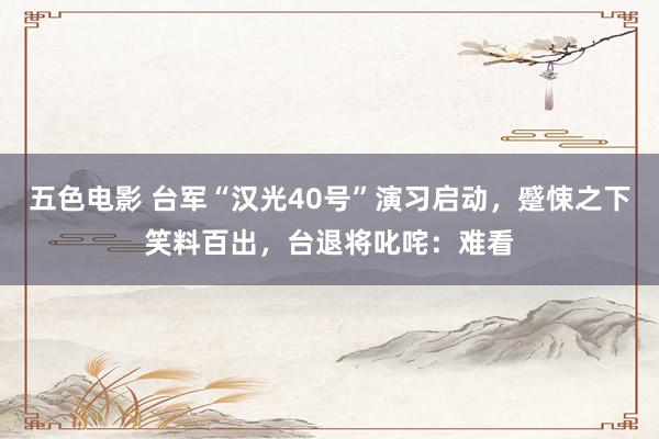 五色电影 台军“汉光40号”演习启动，蹙悚之下笑料百出，台退将叱咤：难看
