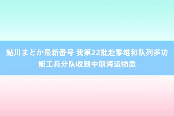 鮎川まどか最新番号 我第22批赴黎维和队列多功能工兵分队收到中期海运物质