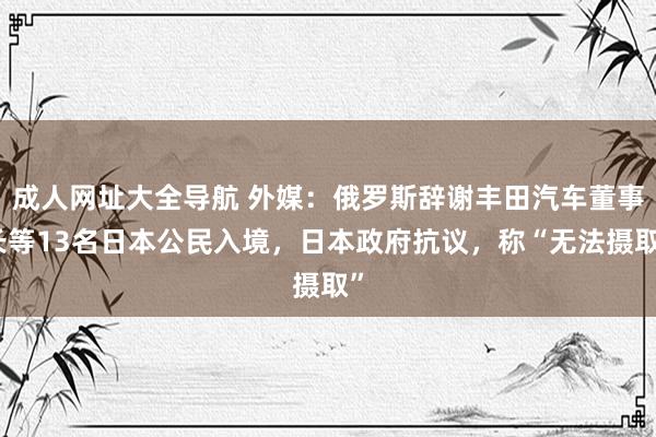 成人网址大全导航 外媒:俄罗斯辞谢丰田汽车董事长等13名日本公民入境,日本政府抗议,称“无法摄取”