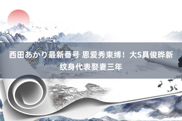西田あかり最新番号 恩爱秀束缚!大S具俊晔新纹身代表娶妻三年