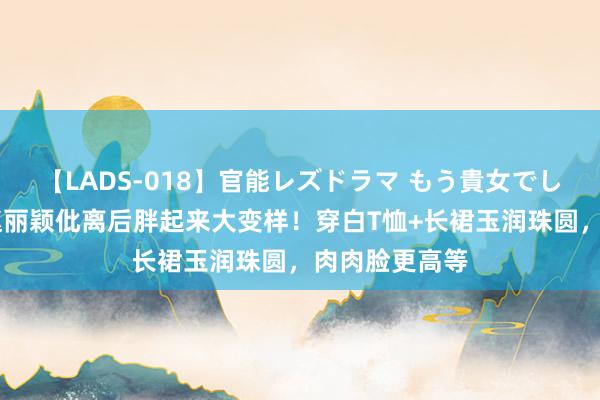 【LADS-018】官能レズドラマ もう貴女でしかイケない 赵丽颖仳离后胖起来大变样！穿白T恤+长裙
