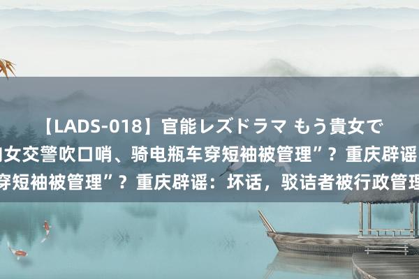 【LADS-018】官能レズドラマ もう貴女でしかイケない “开车时向女交警吹口哨、骑电瓶车穿短袖被管理”?重庆辟谣:坏话,驳诘者被行政管理