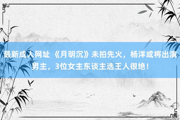 最新成人网址 《月明沉》未拍先火，杨洋或将出演男主，3位女主东谈主选王人很绝！