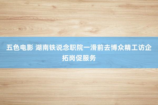 五色电影 湖南铁说念职院一滑前去博众精工访企拓岗促服务
