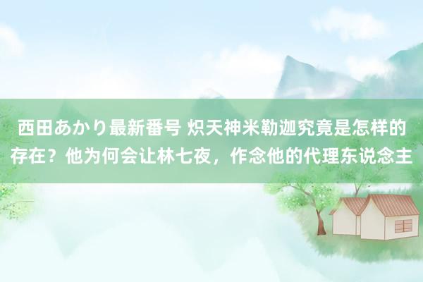 西田あかり最新番号 炽天神米勒迦究竟是怎样的存在？他为何会让林七夜，作念他的代理东说念主