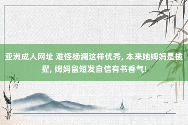 亚洲成人网址 难怪杨澜这样优秀, 本来她姆妈是拔擢, 姆妈留短发自信有书香气!