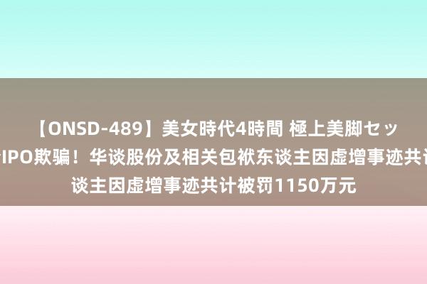 【ONSD-489】美女時代4時間 極上美脚セックス 证监会严查IPO欺骗！华谈股份及相关包袱东谈主