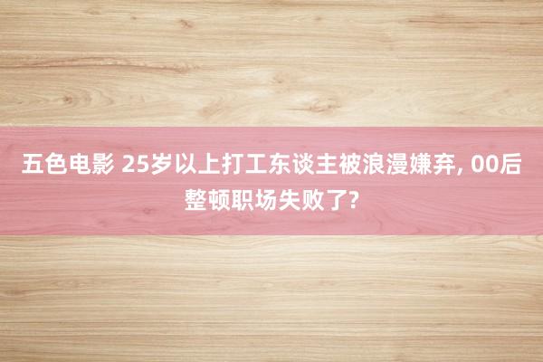五色电影 25岁以上打工东谈主被浪漫嫌弃, 00后整顿职场失败了?