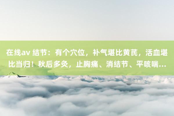 在线av 结节：有个穴位，补气堪比黄芪，活血堪比当归！秋后多灸，止胸痛、消结节、平咳喘...