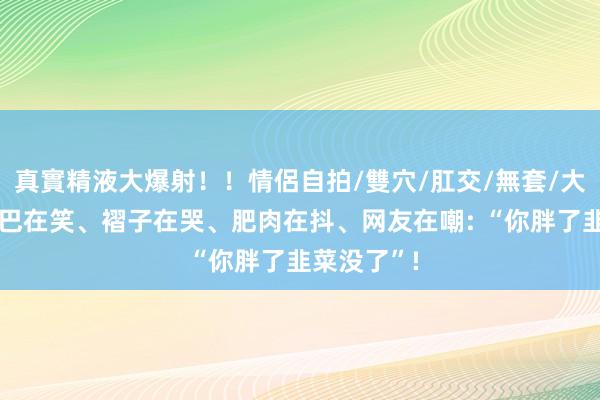 真實精液大爆射！！情侶自拍/雙穴/肛交/無套/大量噴精 嘴巴在笑、褶子在哭、肥肉在抖、网友在嘲: “