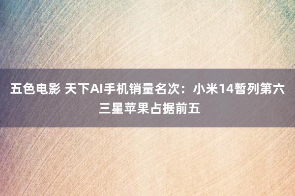 五色电影 天下AI手机销量名次:小米14暂列第六 三星苹果占据前五