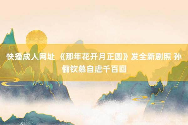 快播成人网址 《那年花开月正圆》发全新剧照 孙俪钦慕自虐千百回