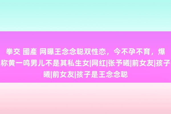 拳交 國產 网曝王念念聪双性恋，今不孕不育，爆料东说念主称黄一鸣男儿不是其私生女|网红|张予曦|前女