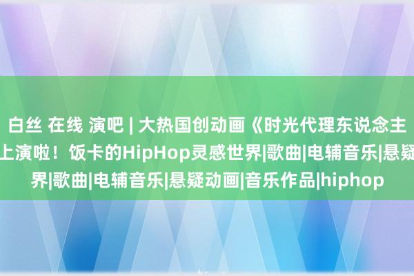 白丝 在线 演吧 | 大热国创动画《时光代理东说念主》背后的男东说念主要上演啦！饭卡的HipHop灵