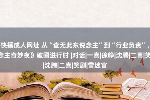 快播成人网址 从“查无此东说念主”到“行业负责”，《喜东说念主奇妙夜》破圈进行时 |对话|一喜|徐峥