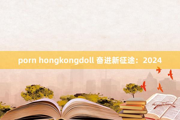 porn hongkongdoll 奋进新征途：2024
