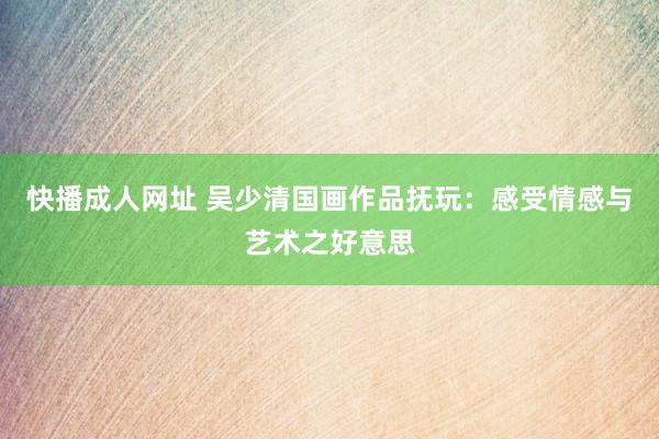快播成人网址 吴少清国画作品抚玩：感受情感与艺术之好意思
