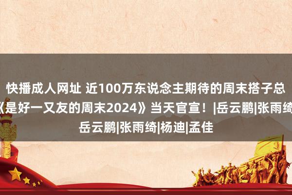 快播成人网址 近100万东说念主期待的周末搭子总结！优酷《是好一又友的周末2024》当天官宣！|岳云