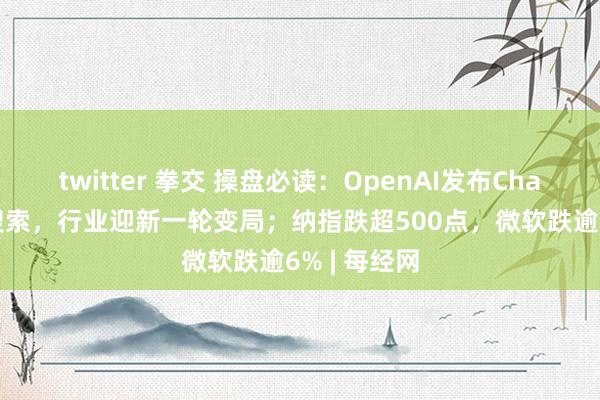 twitter 拳交 操盘必读：OpenAI发布ChatGPT收集搜索，行业迎新一轮变局；纳指跌超5