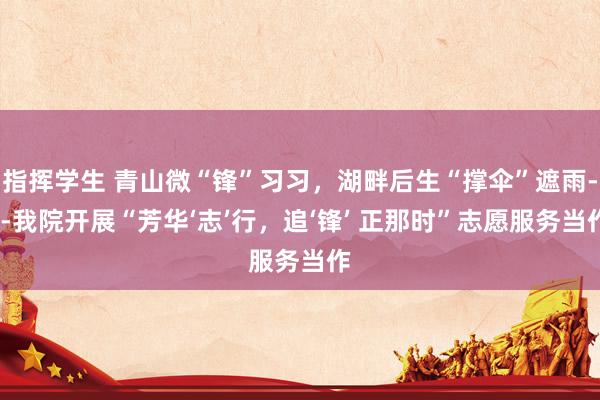 指挥学生 青山微“锋”习习，湖畔后生“撑伞”遮雨---我院开展“芳华‘志’行，追‘锋’ 正那时”志愿