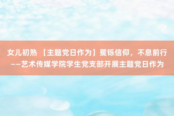 女儿初熟 【主题党日作为】矍铄信仰,不息前行——艺术传媒学院学生党支部开展主题党日作为
