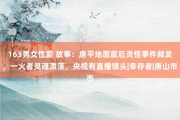 163男女性爱 故事：唐平地面震后灵怪事件频发，一火者灵魂漂荡，央视有直播镜头|幸存者|唐山市
