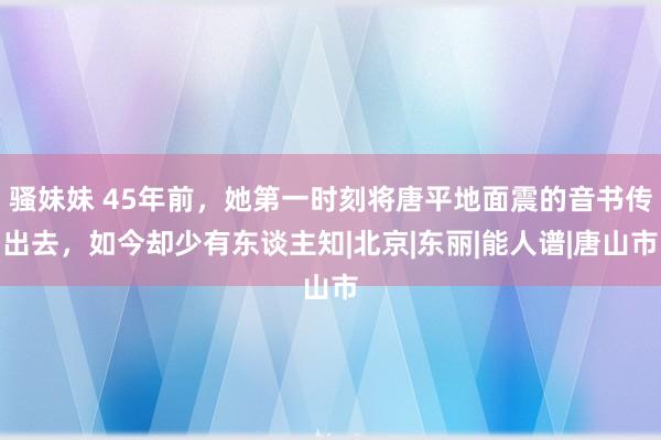 骚妹妹 45年前，她第一时刻将唐平地面震的音书传出去，如今却少有东谈主知|北京|东丽|能人谱|唐山市