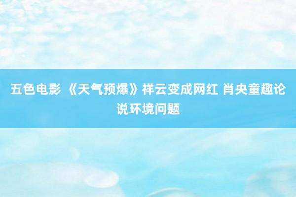 五色电影 《天气预爆》祥云变成网红 肖央童趣论说环境问题