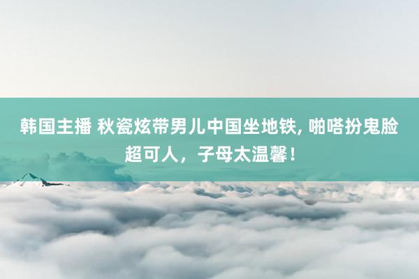 韩国主播 秋瓷炫带男儿中国坐地铁, 啪嗒扮鬼脸超可人，子母太温馨！