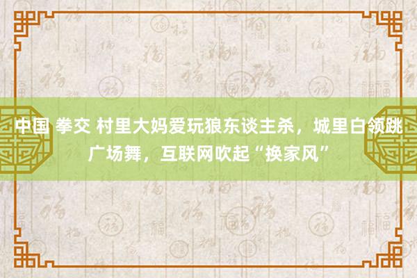 中国 拳交 村里大妈爱玩狼东谈主杀，城里白领跳广场舞，互联网吹起“换家风”