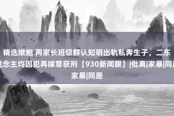 精选嫩鲍 两家长班级群认知明出轨私奔生子,二东说念主均因犯再嫁罪获刑【930新闻眼】|仳离|家暴|同居
