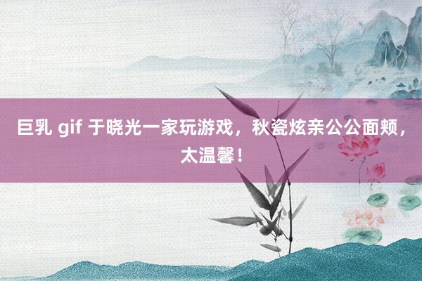 巨乳 gif 于晓光一家玩游戏，秋瓷炫亲公公面颊，太温馨！