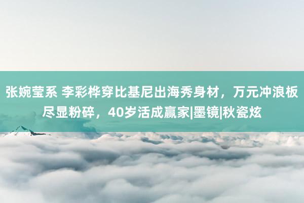 张婉莹系 李彩桦穿比基尼出海秀身材，万元冲浪板尽显粉碎，40岁活成赢家|墨镜|秋瓷炫