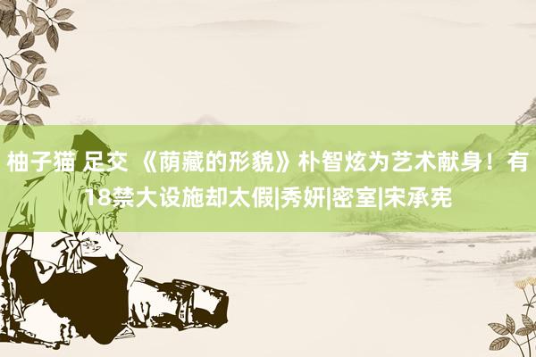 柚子猫 足交 《荫藏的形貌》朴智炫为艺术献身！有18禁大设施却太假|秀妍|密室|宋承宪