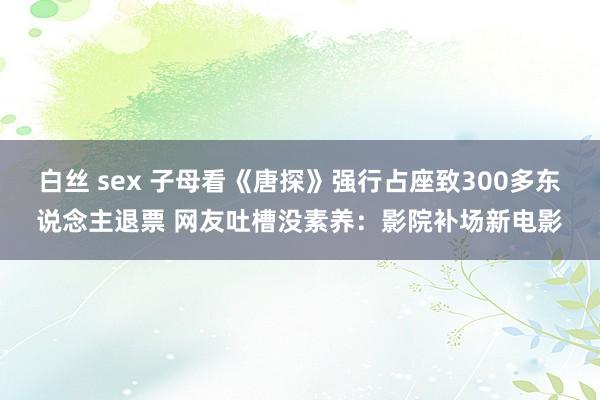 白丝 sex 子母看《唐探》强行占座致300多东说念主退票 网友吐槽没素养：影院补场新电影