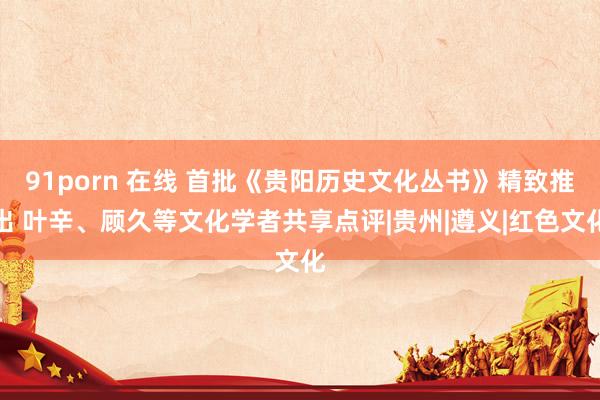 91porn 在线 首批《贵阳历史文化丛书》精致推出 叶辛、顾久等文化学者共享点评|贵州|遵义|红色