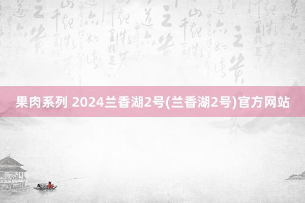 果肉系列 2024兰香湖2号(兰香湖2号)官方网站