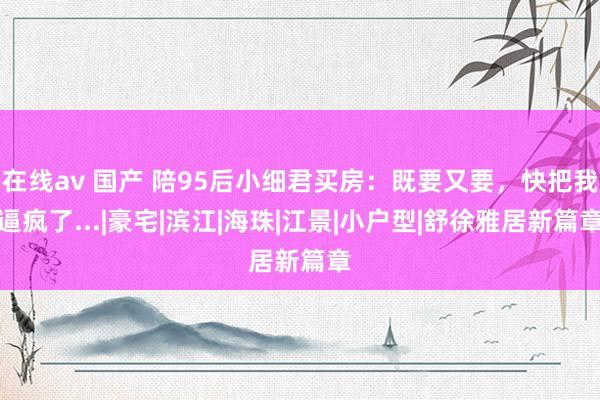 在线av 国产 陪95后小细君买房：既要又要，快把我逼疯了...|豪宅|滨江|海珠|江景|小户型|舒