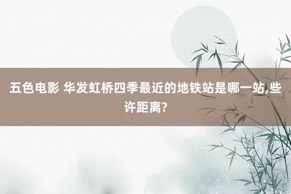 五色电影 华发虹桥四季最近的地铁站是哪一站,些许距离?