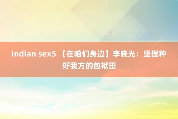 indian sex5 【在咱们身边】李晓光：坚捏种好我方的包袱田