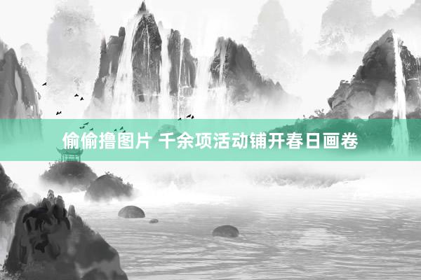 偷偷撸图片 千余项活动铺开春日画卷
