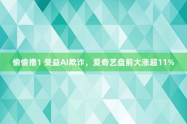 偷偷撸1 受益AI欺诈，爱奇艺盘前大涨超11%