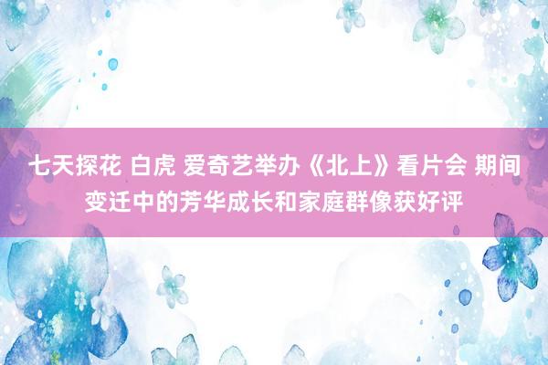 七天探花 白虎 爱奇艺举办《北上》看片会 期间变迁中的芳华成长和家庭群像获好评