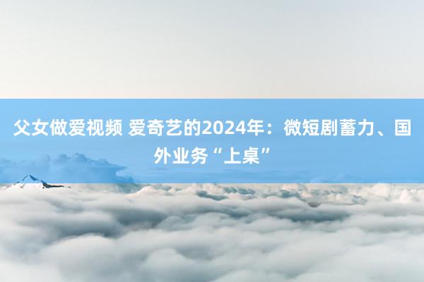 父女做爱视频 爱奇艺的2024年：微短剧蓄力、国外业务“上桌”