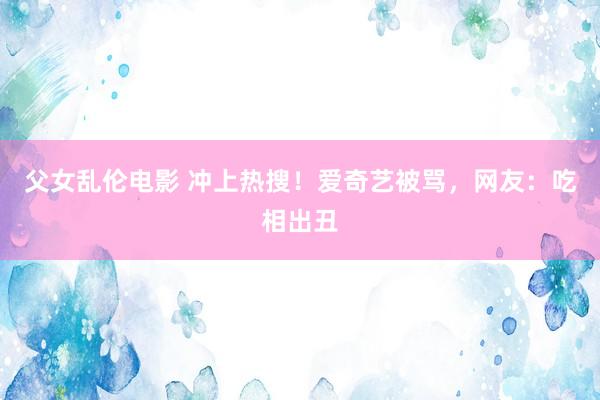 父女乱伦电影 冲上热搜！爱奇艺被骂，网友：吃相出丑