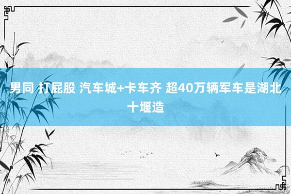 男同 打屁股 汽车城+卡车齐 超40万辆军车是湖北十堰造