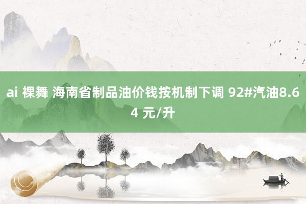 ai 裸舞 海南省制品油价钱按机制下调 92#汽油8.64 元/升